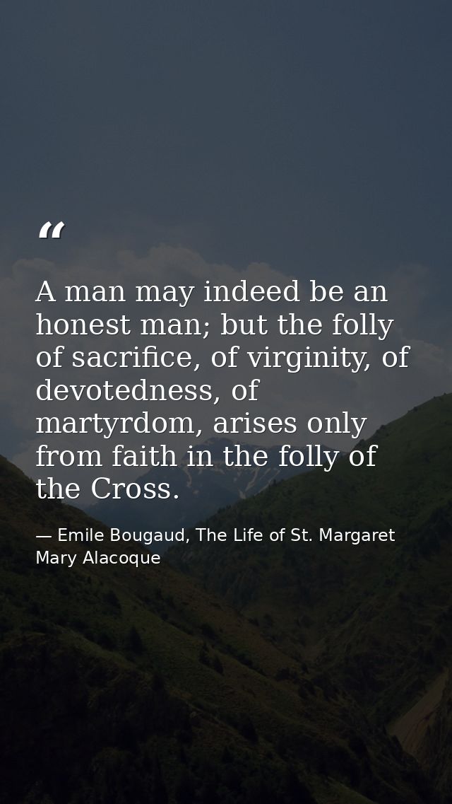 A man may indeed be an honest man; but the folly of sacrifice, of virginity, of devotedness, of martyrdom, arises only f — Emile Bougaud, The Life of St. Margaret Mary Alacoque