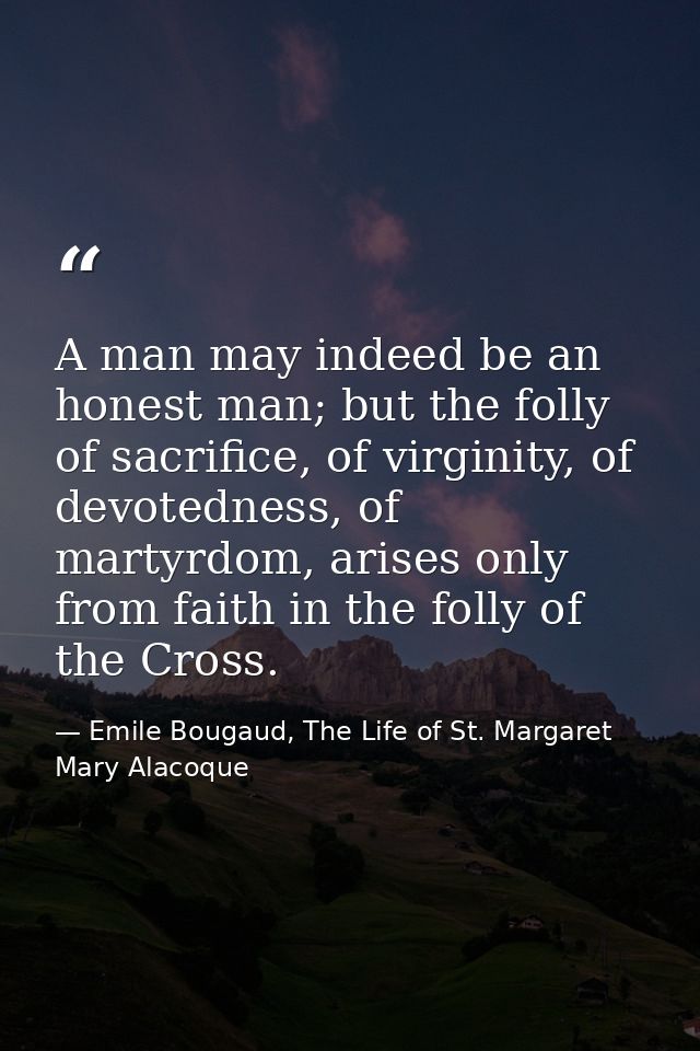 A man may indeed be an honest man; but the folly of sacrifice, of virginity, of devotedness, of martyrdom, arises only f — Emile Bougaud, The Life of St. Margaret Mary Alacoque