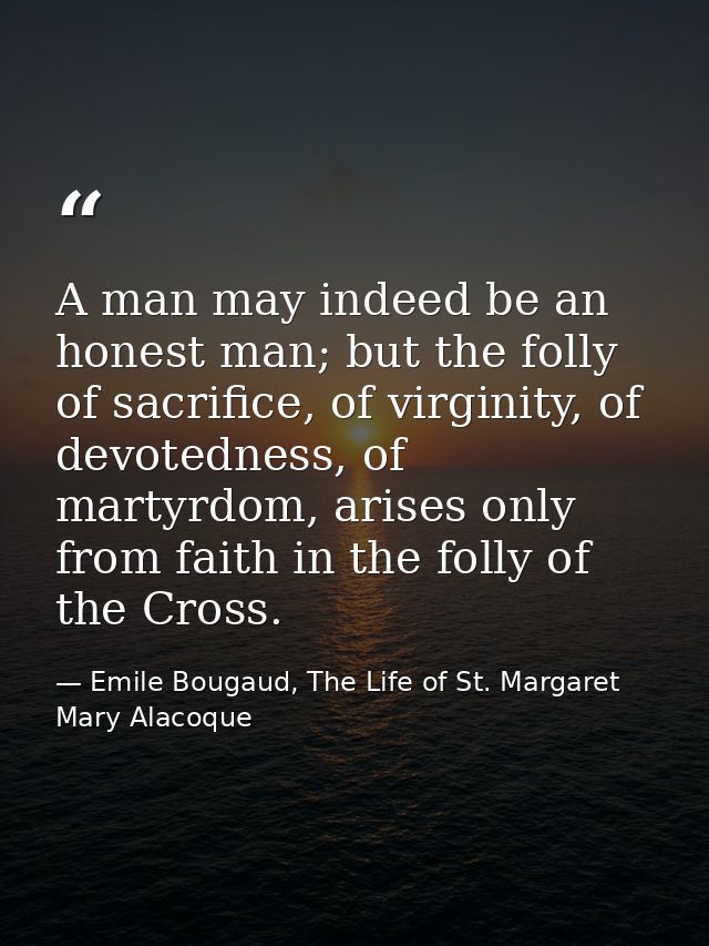 A man may indeed be an honest man; but the folly of sacrifice, of virginity, of devotedness, of martyrdom, arises only f — Emile Bougaud, The Life of St. Margaret Mary Alacoque