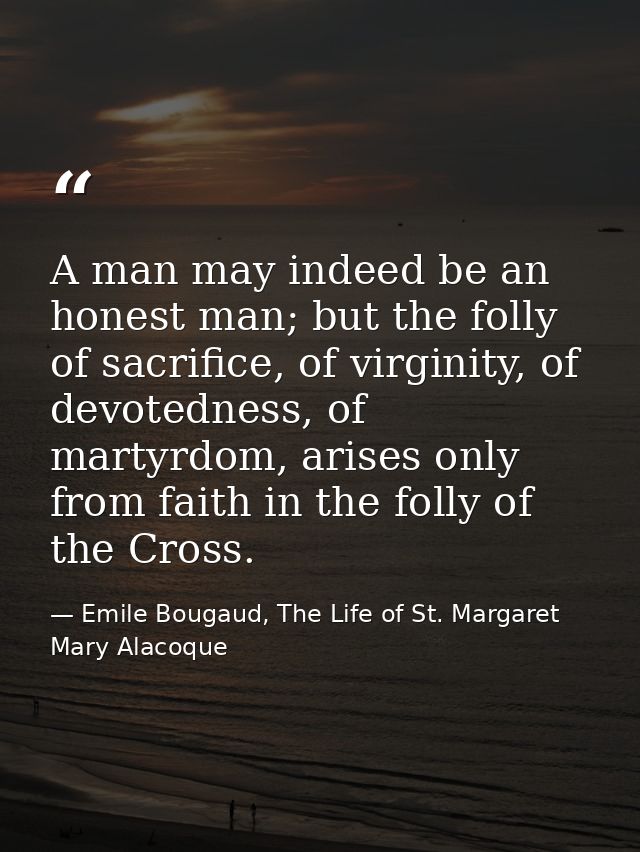 A man may indeed be an honest man; but the folly of sacrifice, of virginity, of devotedness, of martyrdom, arises only f — Emile Bougaud, The Life of St. Margaret Mary Alacoque