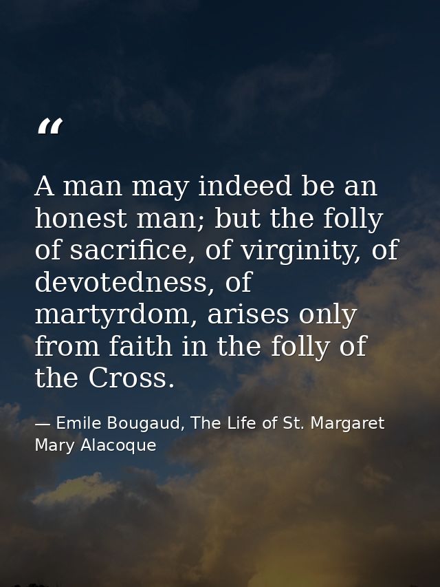 A man may indeed be an honest man; but the folly of sacrifice, of virginity, of devotedness, of martyrdom, arises only f — Emile Bougaud, The Life of St. Margaret Mary Alacoque