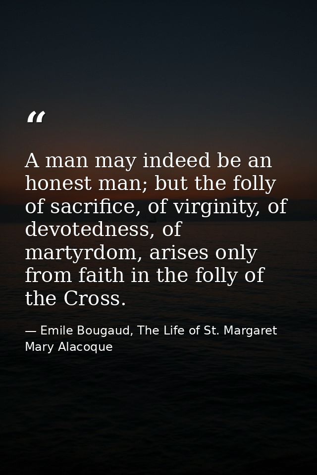 A man may indeed be an honest man; but the folly of sacrifice, of virginity, of devotedness, of martyrdom, arises only f — Emile Bougaud, The Life of St. Margaret Mary Alacoque