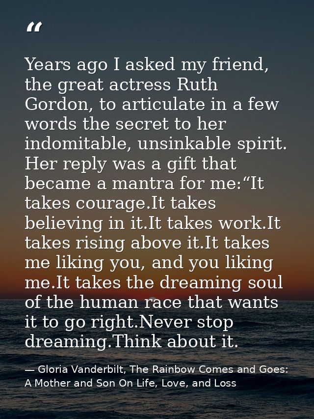 Years ago I asked my friend, the great actress Ruth Gordon, to articulate in a few words the secret to her indomitable,  — Gloria Vanderbilt, The Rainbow Comes and Goes: A Mother and Son On Life, Love, and Loss