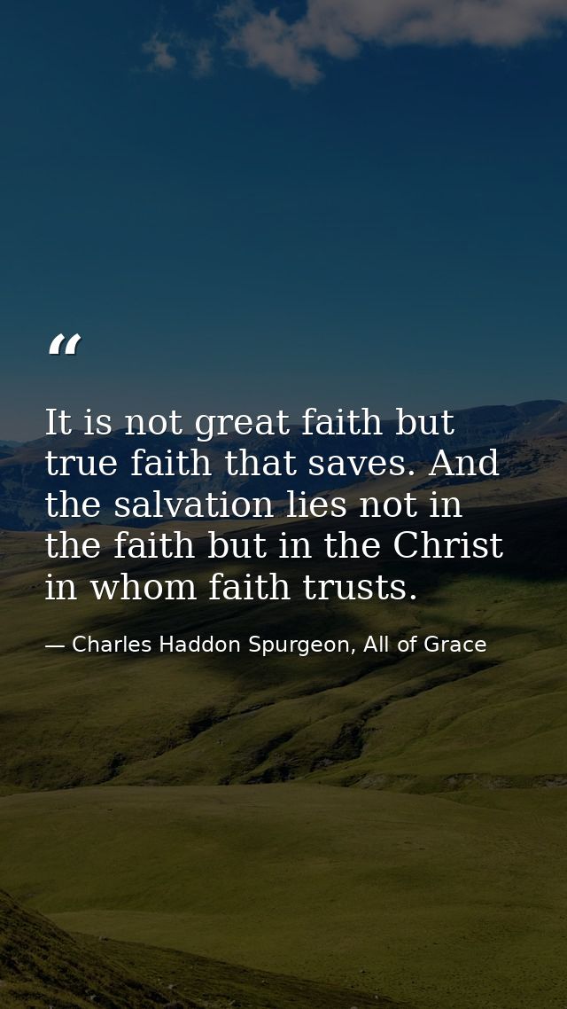 It is not great faith but true faith that saves. And the salvation lies not in the faith but in the Christ in whom faith — Charles Haddon Spurgeon, All of Grace