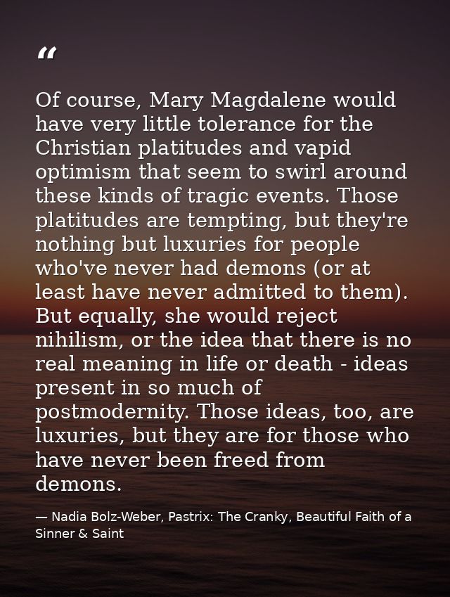 Of course, Mary Magdalene would have very little tolerance for the Christian platitudes and vapid optimism that seem to  — Nadia Bolz-Weber, Pastrix: The Cranky, Beautiful Faith of a Sinner & Saint