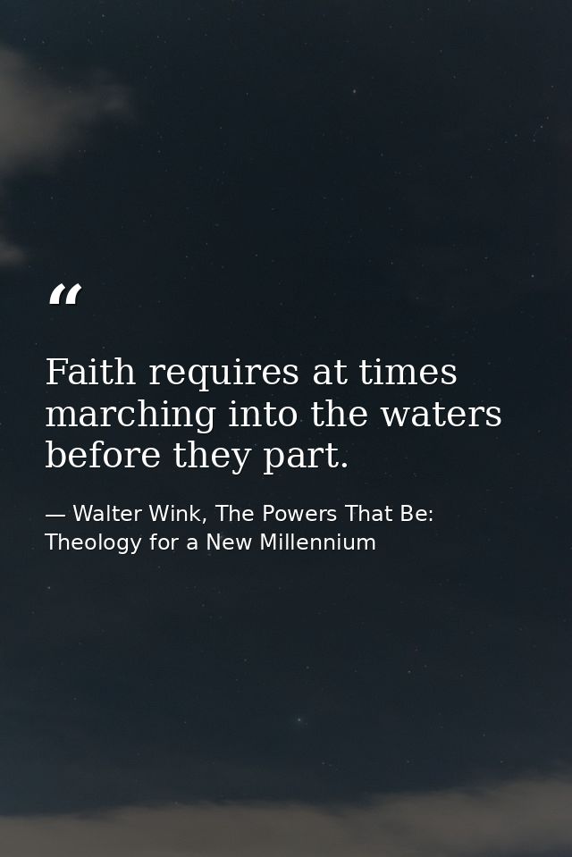 Faith requires at times marching into the waters before they part. — Walter Wink, The Powers That Be: Theology for a New Millennium