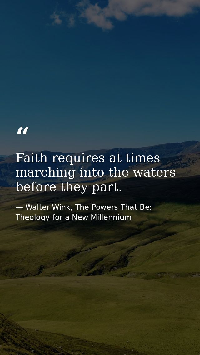 Faith requires at times marching into the waters before they part. — Walter Wink, The Powers That Be: Theology for a New Millennium