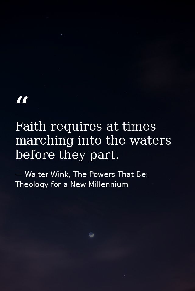Faith requires at times marching into the waters before they part. — Walter Wink, The Powers That Be: Theology for a New Millennium