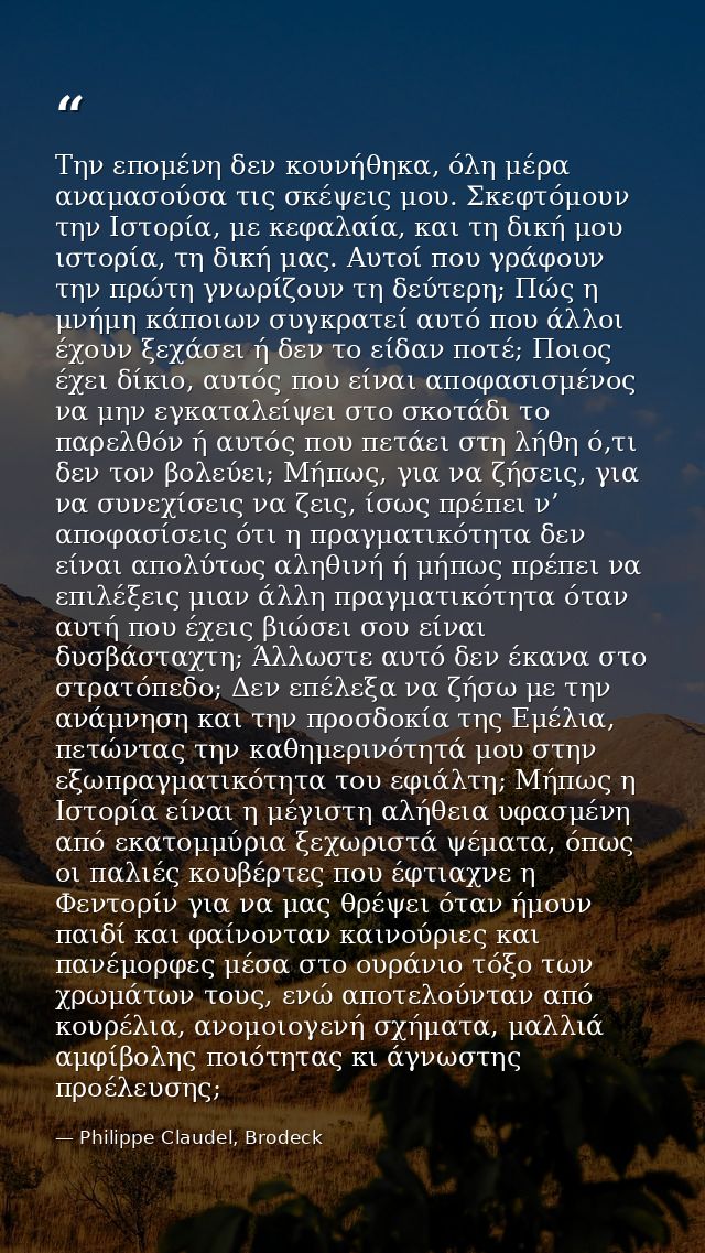Την επομένη δεν κουνήθηκα, όλη μέρα αναμασούσα τις σκέψεις μου. Σκεφτόμουν την Ιστορία, με κεφαλαία, και τη δική μου ιστ — Philippe Claudel, Brodeck