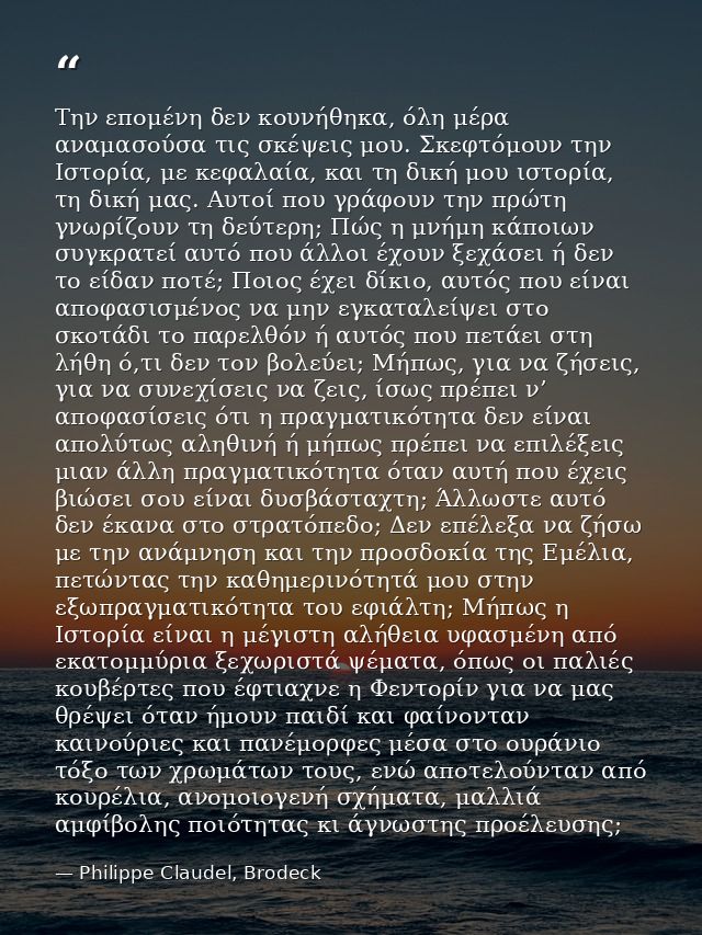 Την επομένη δεν κουνήθηκα, όλη μέρα αναμασούσα τις σκέψεις μου. Σκεφτόμουν την Ιστορία, με κεφαλαία, και τη δική μου ιστ — Philippe Claudel, Brodeck
