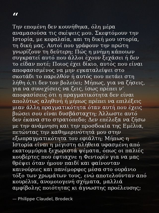 Την επομένη δεν κουνήθηκα, όλη μέρα αναμασούσα τις σκέψεις μου. Σκεφτόμουν την Ιστορία, με κεφαλαία, και τη δική μου ιστ — Philippe Claudel, Brodeck
