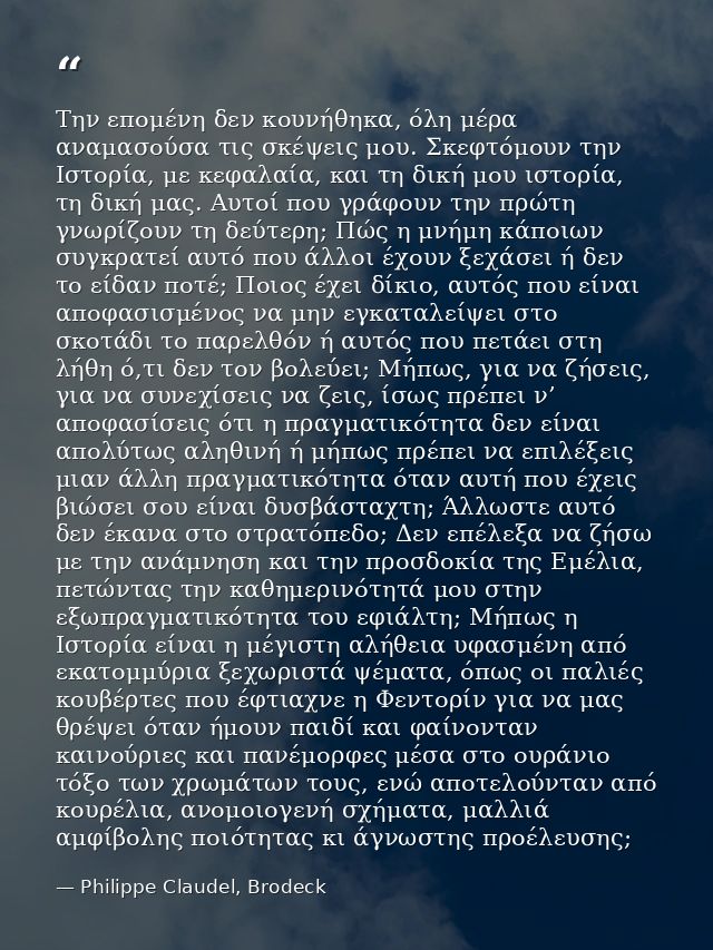 Την επομένη δεν κουνήθηκα, όλη μέρα αναμασούσα τις σκέψεις μου. Σκεφτόμουν την Ιστορία, με κεφαλαία, και τη δική μου ιστ — Philippe Claudel, Brodeck