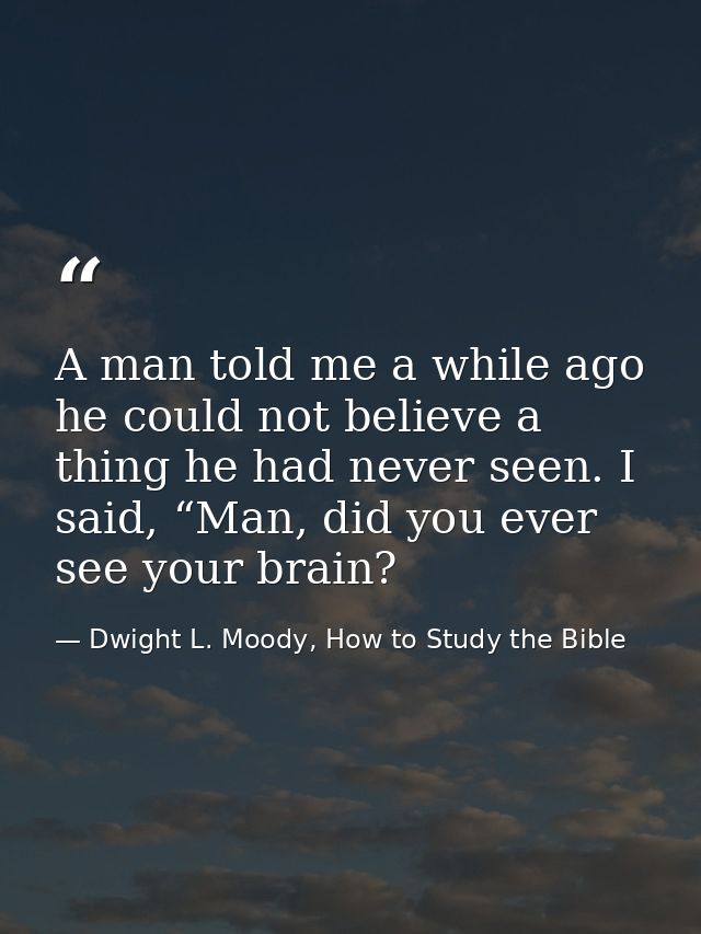 A man told me a while ago he could not believe a thing he had never seen. I said, “Man, did you ever see your brain? — Dwight L. Moody, How to Study the Bible
