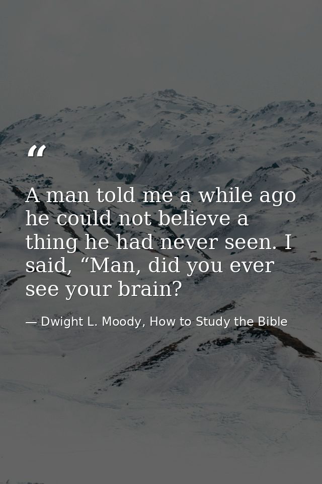A man told me a while ago he could not believe a thing he had never seen. I said, “Man, did you ever see your brain? — Dwight L. Moody, How to Study the Bible