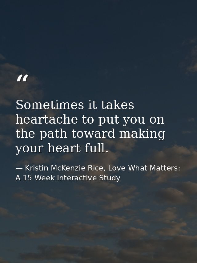 Sometimes it takes heartache to put you on the path toward making your heart full. — Kristin McKenzie Rice, Love What Matters: A 15 Week Interactive Study