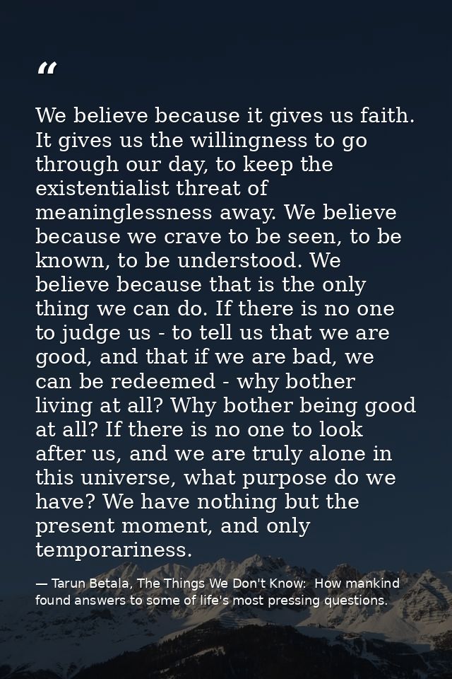 We believe because it gives us faith. It gives us the willingness to go through our day, to keep the existentialist thre — Tarun Betala, The Things We Don't Know:  How mankind found answers to some of life's most pressing questions.