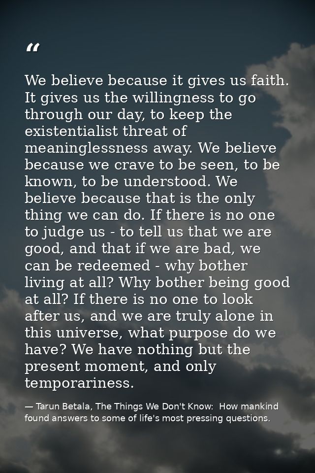 We believe because it gives us faith. It gives us the willingness to go through our day, to keep the existentialist thre — Tarun Betala, The Things We Don't Know:  How mankind found answers to some of life's most pressing questions.