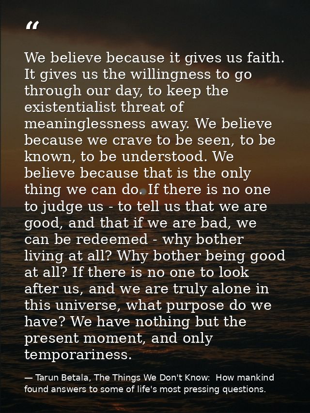 We believe because it gives us faith. It gives us the willingness to go through our day, to keep the existentialist thre — Tarun Betala, The Things We Don't Know:  How mankind found answers to some of life's most pressing questions.