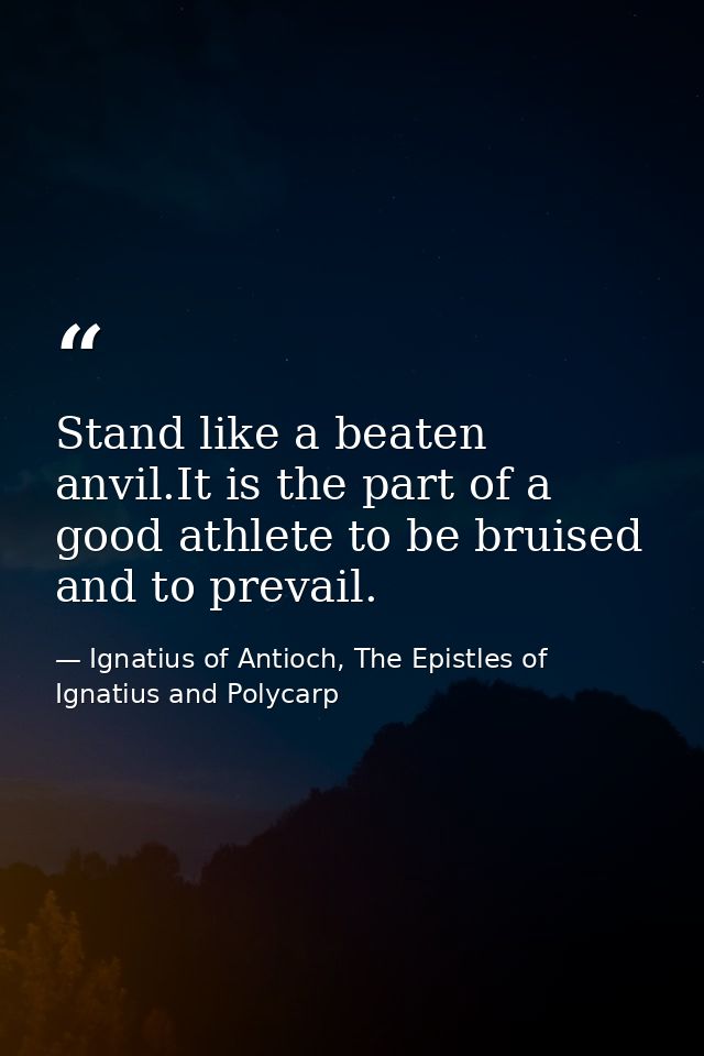 Stand like a beaten anvil.It is the part of a good athlete to be bruised and to prevail. — Ignatius of Antioch, The Epistles of Ignatius and Polycarp