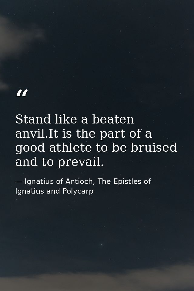 Stand like a beaten anvil.It is the part of a good athlete to be bruised and to prevail. — Ignatius of Antioch, The Epistles of Ignatius and Polycarp