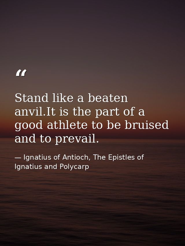 Stand like a beaten anvil.It is the part of a good athlete to be bruised and to prevail. — Ignatius of Antioch, The Epistles of Ignatius and Polycarp