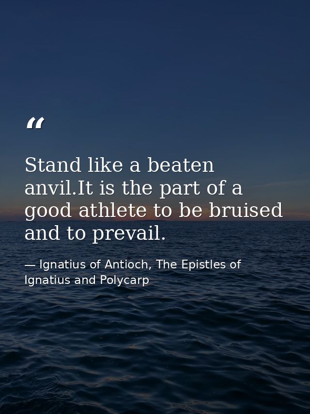 Stand like a beaten anvil.It is the part of a good athlete to be bruised and to prevail. — Ignatius of Antioch, The Epistles of Ignatius and Polycarp