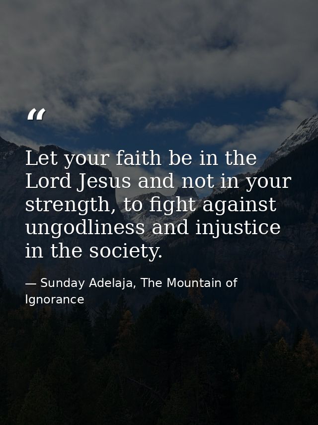 Let your faith be in the Lord Jesus and not in your strength, to fight against ungodliness and injustice in the society. — Sunday Adelaja, The Mountain of Ignorance
