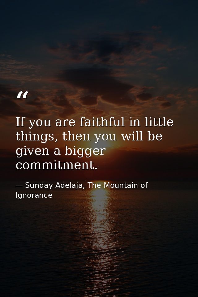 If you are faithful in little things, then you will be given a bigger commitment. — Sunday Adelaja, The Mountain of Ignorance