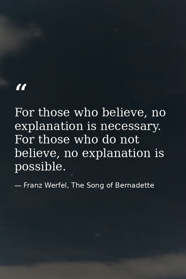 For those who believe, no explanation is necessary. For those who do not believe, no explanation is possible. — Franz Werfel, The Song of Bernadette