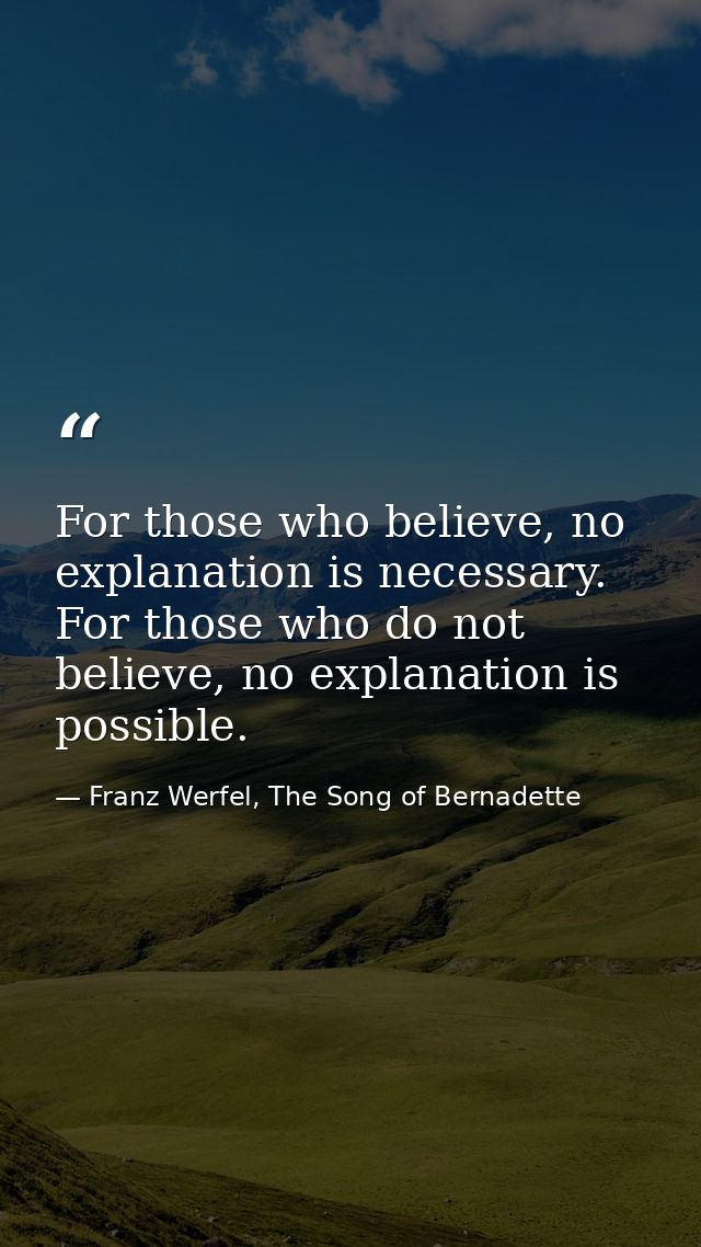 For those who believe, no explanation is necessary. For those who do not believe, no explanation is possible. — Franz Werfel, The Song of Bernadette