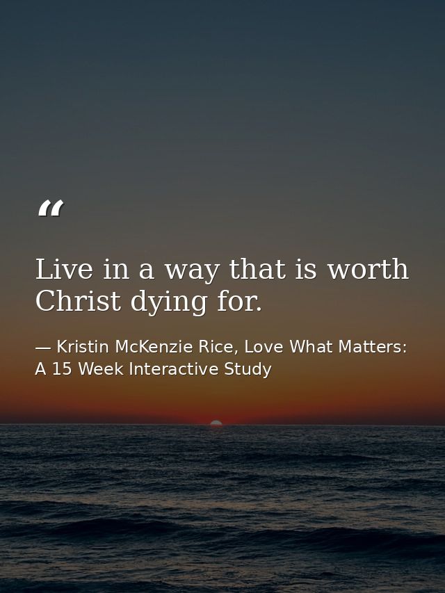 Live in a way that is worth Christ dying for. — Kristin McKenzie Rice, Love What Matters: A 15 Week Interactive Study