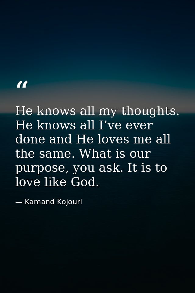 He knows all my thoughts. He knows all I’ve ever done and He loves me all the same. What is our purpose, you ask. It is  — Kamand Kojouri
