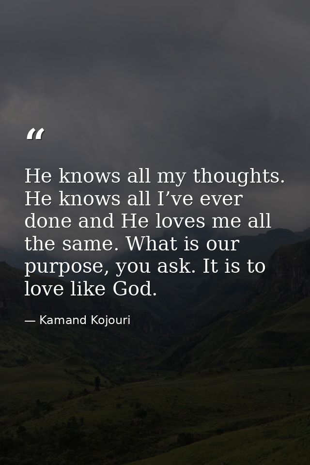He knows all my thoughts. He knows all I’ve ever done and He loves me all the same. What is our purpose, you ask. It is  — Kamand Kojouri