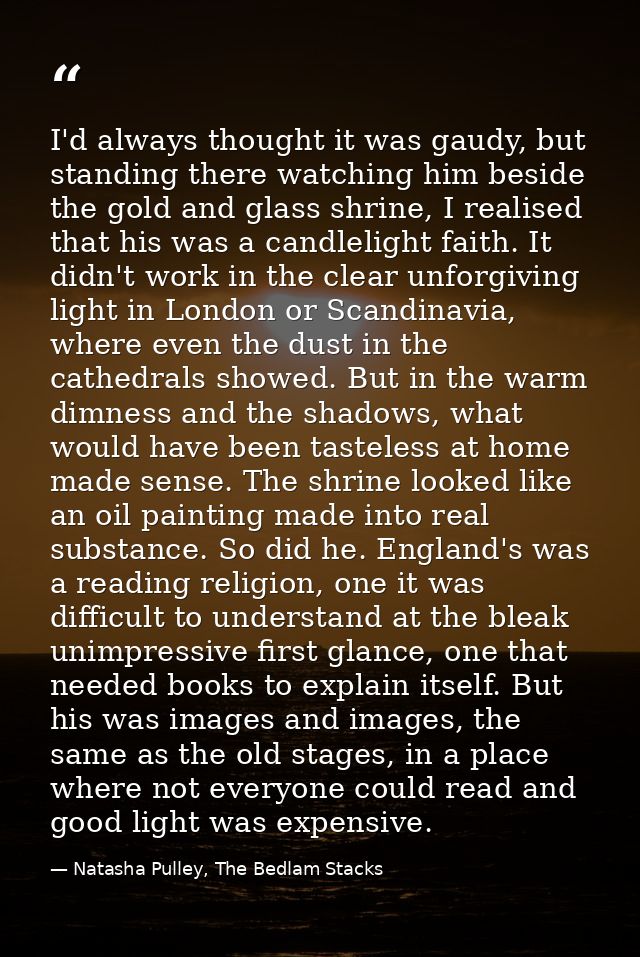 I'd always thought it was gaudy, but standing there watching him beside the gold and glass shrine, I realised that his w — Natasha Pulley, The Bedlam Stacks