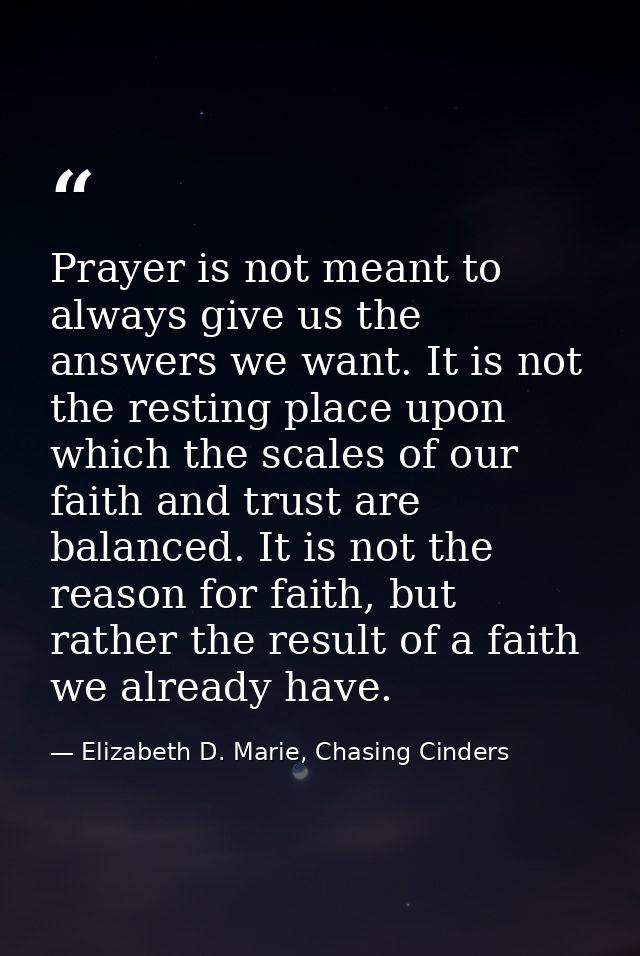 Prayer is not meant to always give us the answers we want. It is not the resting place upon which the scales of our fait — Elizabeth D. Marie, Chasing Cinders