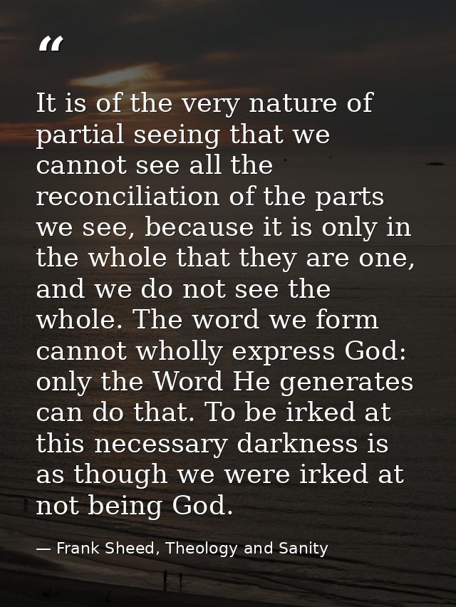 It is of the very nature of partial seeing that we cannot see all the reconciliation of the parts we see, because it is  — Frank Sheed, Theology and Sanity