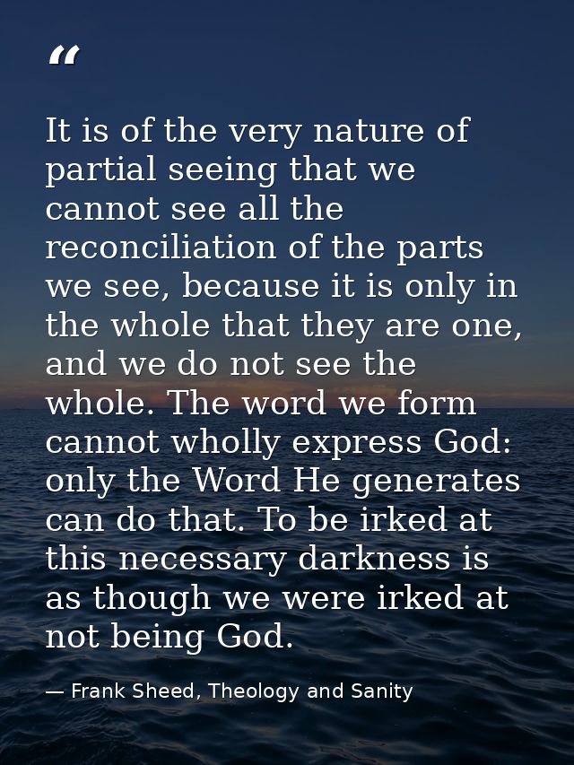 It is of the very nature of partial seeing that we cannot see all the reconciliation of the parts we see, because it is  — Frank Sheed, Theology and Sanity