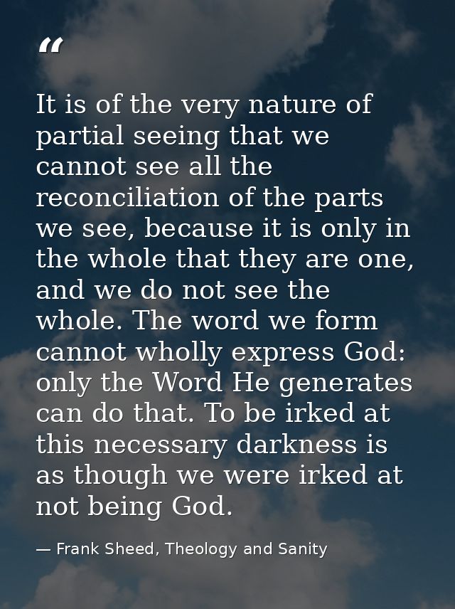 It is of the very nature of partial seeing that we cannot see all the reconciliation of the parts we see, because it is  — Frank Sheed, Theology and Sanity