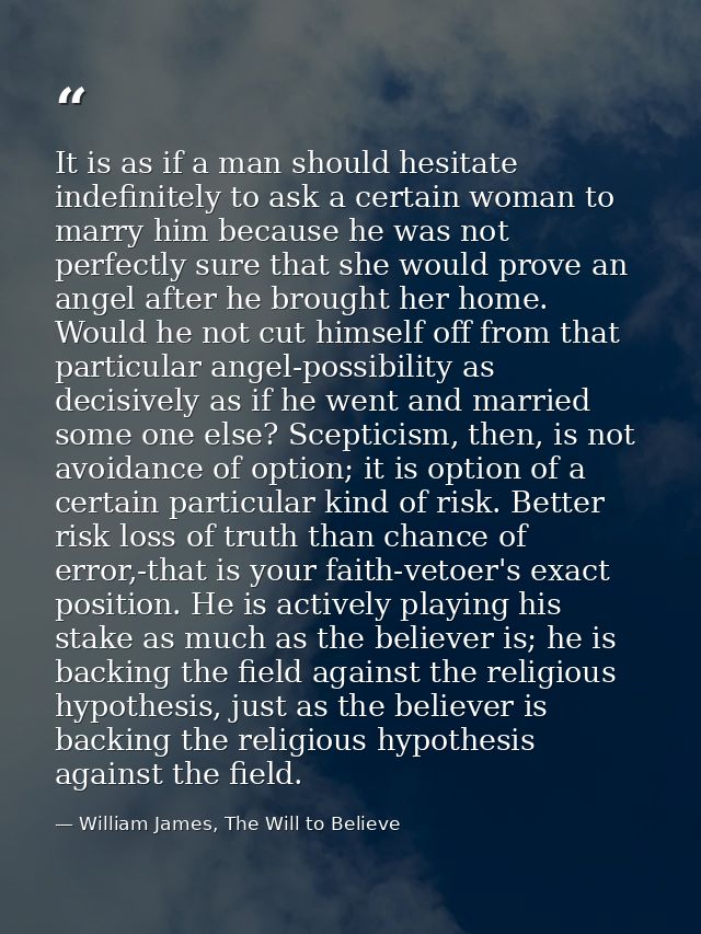 It is as if a man should hesitate indefinitely to ask a certain woman to marry him because he was not perfectly sure tha — William James, The Will to Believe