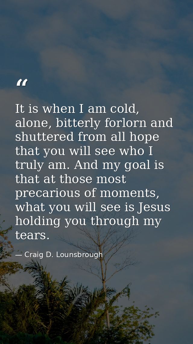It is when I am cold, alone, bitterly forlorn and shuttered from all hope that you will see who I truly am. And my goal  — Craig D. Lounsbrough