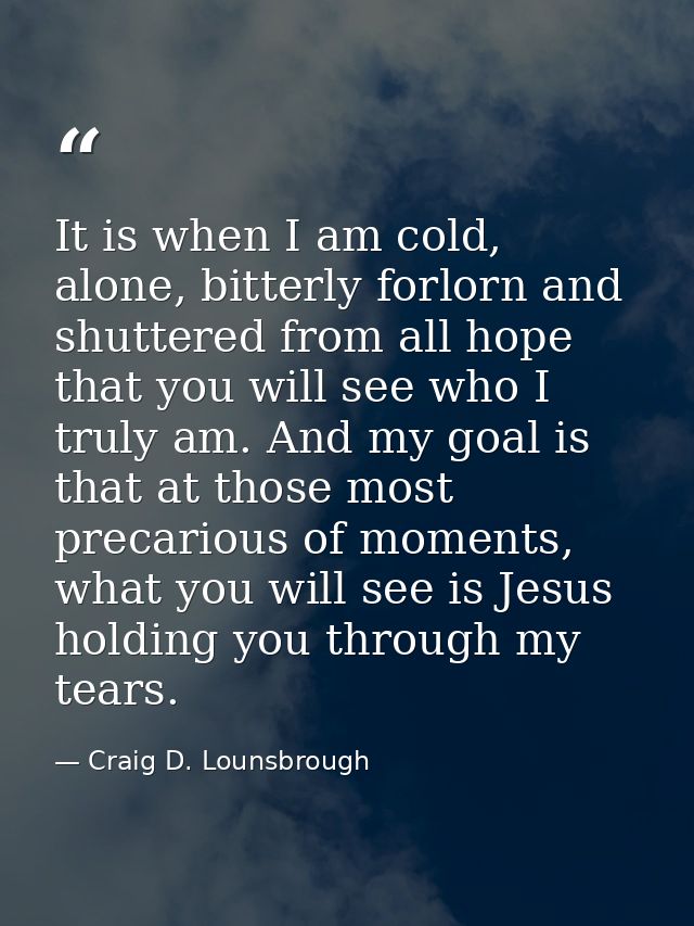It is when I am cold, alone, bitterly forlorn and shuttered from all hope that you will see who I truly am. And my goal  — Craig D. Lounsbrough