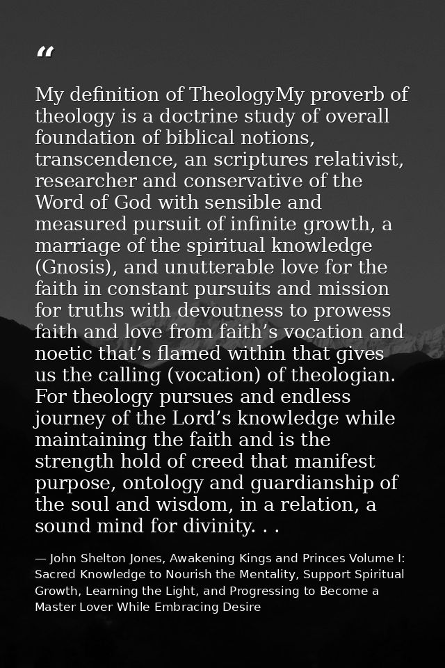 My definition of TheologyMy proverb of theology is a doctrine study of overall foundation of biblical notions, transcend — John Shelton Jones, Awakening Kings and Princes Volume I: Sacred Knowledge to Nourish the Mentality, Support Spiritual Growth, Learning the Light, and Progressing to Become a Master Lover While Embracing Desire