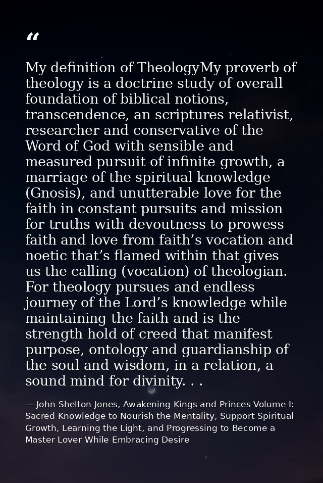 My definition of TheologyMy proverb of theology is a doctrine study of overall foundation of biblical notions, transcend — John Shelton Jones, Awakening Kings and Princes Volume I: Sacred Knowledge to Nourish the Mentality, Support Spiritual Growth, Learning the Light, and Progressing to Become a Master Lover While Embracing Desire