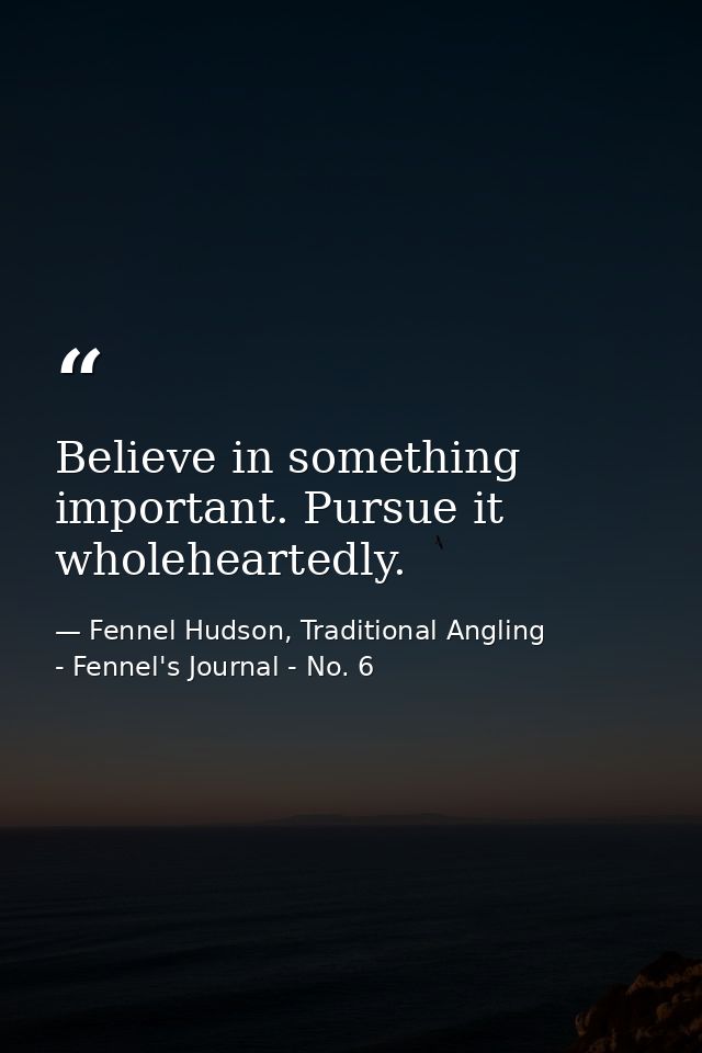 Believe in something important. Pursue it wholeheartedly. — Fennel Hudson, Traditional Angling - Fennel's Journal - No. 6