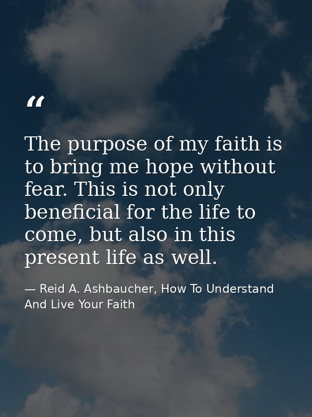 The purpose of my faith is to bring me hope without fear. This is not only beneficial for the life to come, but also in  — Reid A. Ashbaucher, How To Understand And Live Your Faith