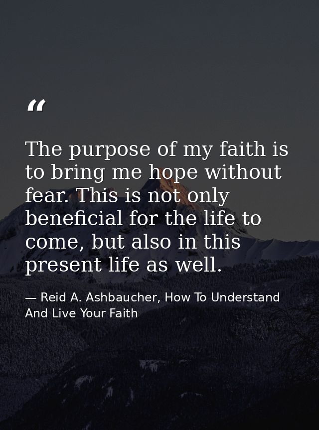 The purpose of my faith is to bring me hope without fear. This is not only beneficial for the life to come, but also in  — Reid A. Ashbaucher, How To Understand And Live Your Faith