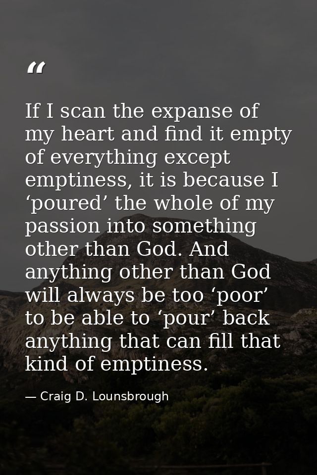 If I scan the expanse of my heart and find it empty of everything except emptiness, it is because I ‘poured’ the whole o — Craig D. Lounsbrough