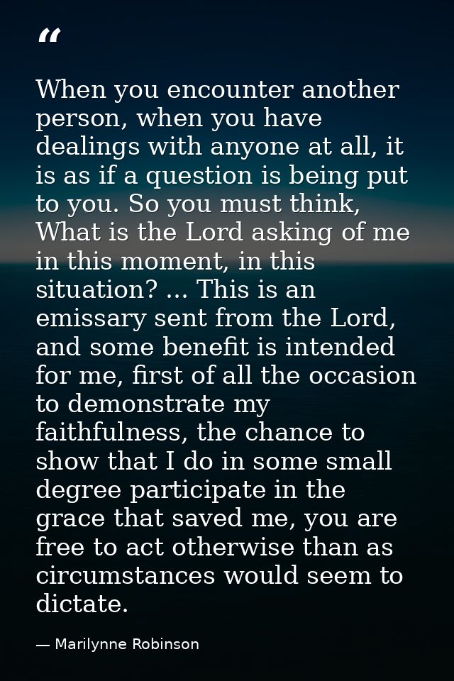 When you encounter another person, when you have dealings with anyone at all, it is as if a question is being put to you — Marilynne Robinson