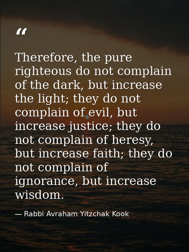 Therefore, the pure righteous do not complain of the dark, but increase the light; they do not complain of evil, but inc — Rabbi Avraham Yitzchak Kook