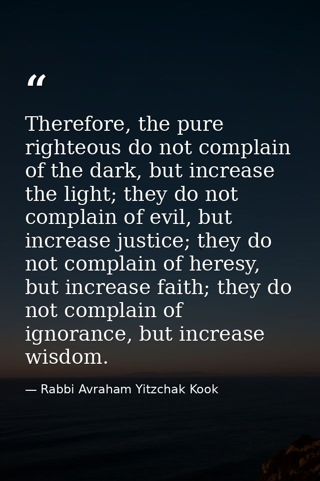Therefore, the pure righteous do not complain of the dark, but increase the light; they do not complain of evil, but inc — Rabbi Avraham Yitzchak Kook